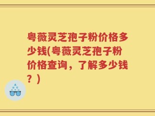 粤薇灵芝孢子粉价格多少钱(粤薇灵芝孢子粉价格查询，了解多少钱？)