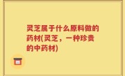 灵芝属于什么原料做的药材(灵芝，一种珍贵的中药材)