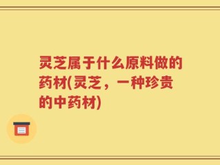 灵芝属于什么原料做的药材(灵芝，一种珍贵的中药材)