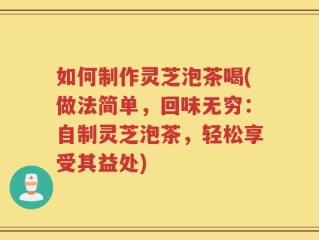 如何制作灵芝泡茶喝(做法简单，回味无穷：自制灵芝泡茶，轻松享受其益处)