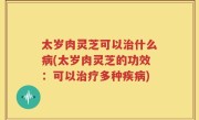 太岁肉灵芝可以治什么病(太岁肉灵芝的功效：可以治疗多种疾病)