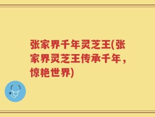 张家界千年灵芝王(张家界灵芝王传承千年，惊艳世界)