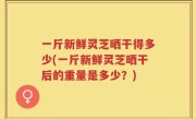 一斤新鲜灵芝晒干得多少(一斤新鲜灵芝晒干后的重量是多少？)