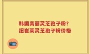 韩国高丽灵芝孢子粉？纽崔莱灵芝孢子粉价格