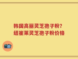 韩国高丽灵芝孢子粉？纽崔莱灵芝孢子粉价格