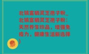 北镇富硒灵芝孢子粉_北镇富硒灵芝孢子粉：天然养生珍品，增强免疫力，健康生活新选择)