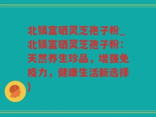 北镇富硒灵芝孢子粉_北镇富硒灵芝孢子粉：天然养生珍品，增强免疫力，健康生活新选择)
