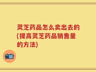 灵芝药品怎么卖出去的(提高灵芝药品销售量的方法)