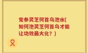 党参灵芝何首乌泡水(如何泡灵芝何首乌才能让功效最大化？)