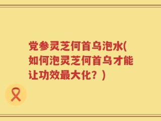 党参灵芝何首乌泡水(如何泡灵芝何首乌才能让功效最大化？)