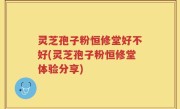 灵芝孢子粉恒修堂好不好(灵芝孢子粉恒修堂体验分享)