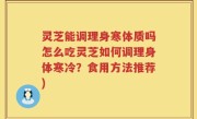 灵芝能调理身寒体质吗怎么吃灵芝如何调理身体寒冷？食用方法推荐)