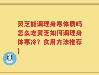 灵芝能调理身寒体质吗怎么吃灵芝如何调理身体寒冷？食用方法推荐)