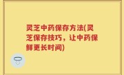 灵芝中药保存方法(灵芝保存技巧，让中药保鲜更长时间)