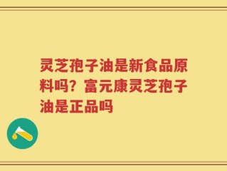 灵芝孢子油是新食品原料吗？富元康灵芝孢子油是正品吗