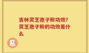 吉林灵芝孢子粉功效？灵芝孢子粉的功效是什么