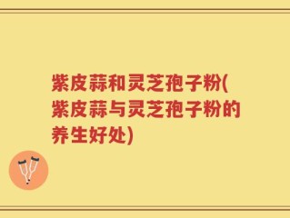 紫皮蒜和灵芝孢子粉(紫皮蒜与灵芝孢子粉的养生好处)