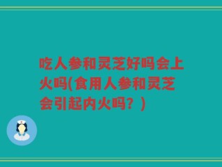 吃人参和灵芝好吗会上火吗(食用人参和灵芝会引起内火吗？)