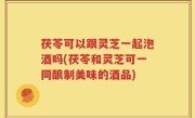 茯苓可以跟灵芝一起泡酒吗(茯苓和灵芝可一同酿制美味的酒品)
