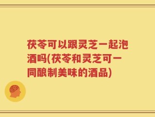 茯苓可以跟灵芝一起泡酒吗(茯苓和灵芝可一同酿制美味的酒品)