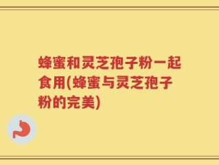蜂蜜和灵芝孢子粉一起食用(蜂蜜与灵芝孢子粉的完美)