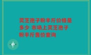 灵芝孢子粉半斤价格是多少 市场上灵芝孢子粉半斤售价查询