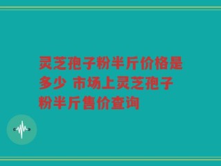 灵芝孢子粉半斤价格是多少 市场上灵芝孢子粉半斤售价查询