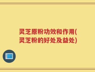 灵芝原粉功效和作用(灵芝粉的好处及益处)