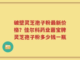 破壁灵芝孢子粉最新价格？佳尔科药业菌宝牌灵芝孢子粉多少钱一瓶