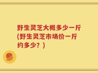 野生灵芝大概多少一斤(野生灵芝市场价一斤约多少？)