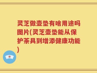 灵芝做壶垫有啥用途吗图片(灵芝壶垫能从保护茶具到增添健康功能)