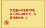 灵芝泡水凉了能喝吗(灵芝泡水后能冷却，但是否安全喝？)