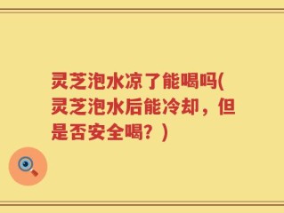 灵芝泡水凉了能喝吗(灵芝泡水后能冷却，但是否安全喝？)