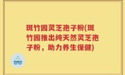 斑竹园灵芝孢子粉(斑竹园推出纯天然灵芝孢子粉，助力养生保健)