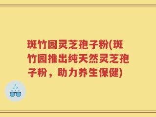 斑竹园灵芝孢子粉(斑竹园推出纯天然灵芝孢子粉，助力养生保健)