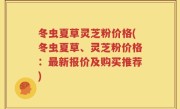 冬虫夏草灵芝粉价格(冬虫夏草、灵芝粉价格：最新报价及购买推荐)