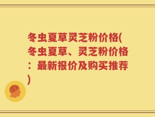 冬虫夏草灵芝粉价格(冬虫夏草、灵芝粉价格：最新报价及购买推荐)