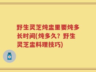 野生灵芝炖盅里要炖多长时间(炖多久？野生灵芝盅料理技巧)