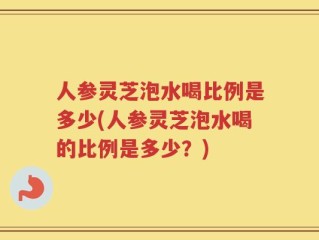 人参灵芝泡水喝比例是多少(人参灵芝泡水喝的比例是多少？)