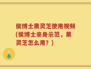 侯博士黑灵芝使用视频(侯博士亲身示范，黑灵芝怎么用？)