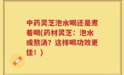 中药灵芝泡水喝还是煮着喝(药材灵芝：泡水或熬汤？这样喝功效更佳！)