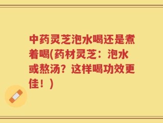 中药灵芝泡水喝还是煮着喝(药材灵芝：泡水或熬汤？这样喝功效更佳！)