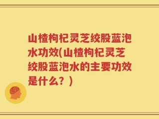 山楂枸杞灵芝绞股蓝泡水功效(山楂枸杞灵芝绞股蓝泡水的主要功效是什么？)