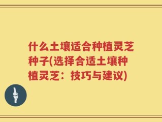 什么土壤适合种植灵芝种子(选择合适土壤种植灵芝：技巧与建议)