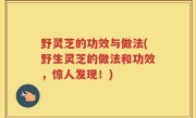 野灵芝的功效与做法(野生灵芝的做法和功效，惊人发现！)