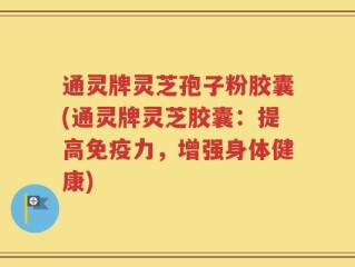 通灵牌灵芝孢子粉胶囊(通灵牌灵芝胶囊：提高免疫力，增强身体健康)
