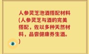 人参灵芝泡酒搭配材料(人参灵芝与酒的完美搭配，佐以多种天然材料，品尝健康养生酒。)