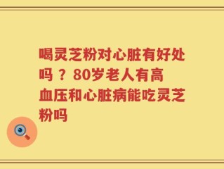 喝灵芝粉对心脏有好处吗 ？80岁老人有高血压和心脏病能吃灵芝粉吗