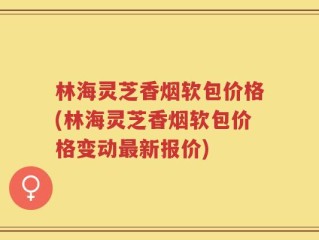 林海灵芝香烟软包价格(林海灵芝香烟软包价格变动最新报价)