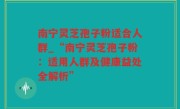 南宁灵芝孢子粉适合人群_“南宁灵芝孢子粉：适用人群及健康益处全解析”